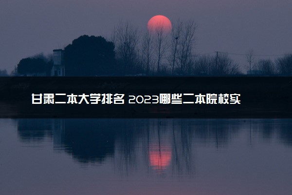 甘肃二本大学排名 2023哪些二本院校实力强