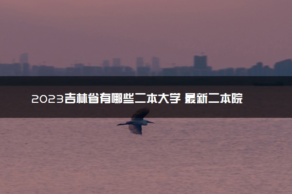 2023吉林省有哪些二本大学 最新二本院校排名