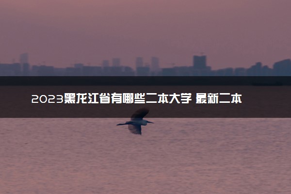 2023黑龙江省有哪些二本大学 最新二本院校排名