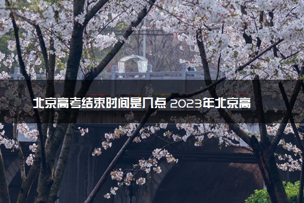北京高考结束时间是几点 2023年北京高考时间及科目安排