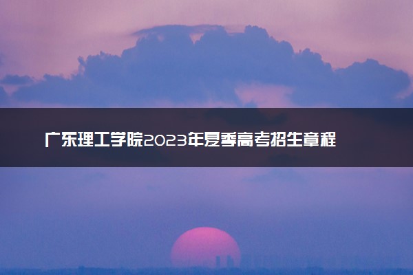 广东理工学院2023年夏季高考招生章程