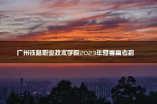 广州铁路职业技术学院2023年夏季高考招生章程