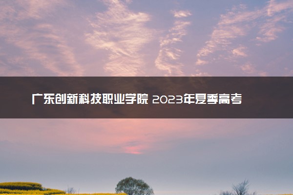 广东创新科技职业学院 2023年夏季高考招生章程