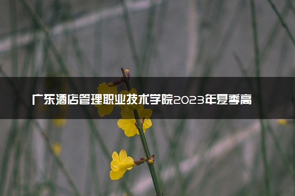 广东酒店管理职业技术学院2023年夏季高考招生章程