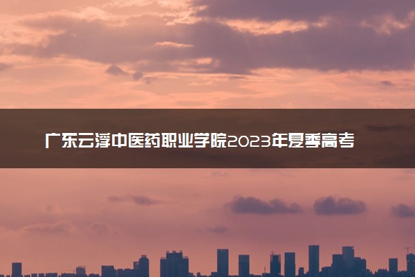广东云浮中医药职业学院2023年夏季高考招生章程
