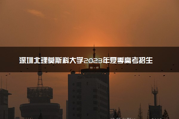 深圳北理莫斯科大学2023年夏季高考招生章程