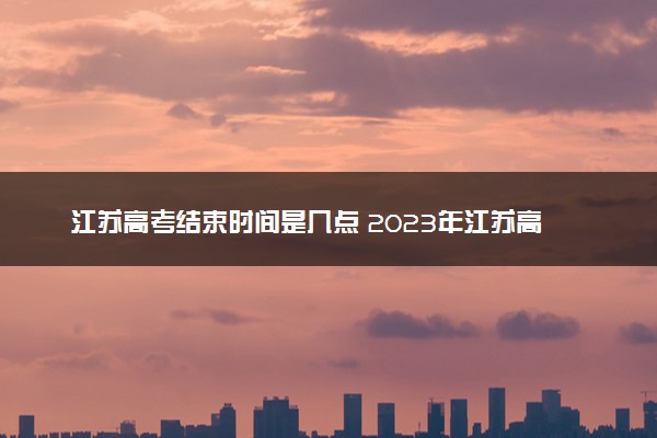 江苏高考结束时间是几点 2023年江苏高考时间及科目安排