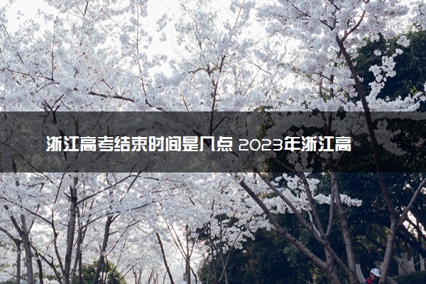 浙江高考结束时间是几点 2023年浙江高考时间及科目安排