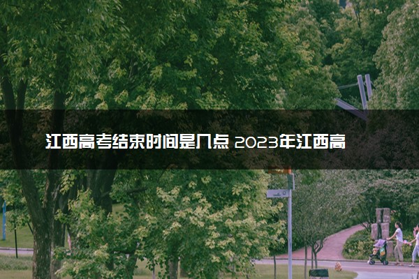 江西高考结束时间是几点 2023年江西高考时间及科目安排