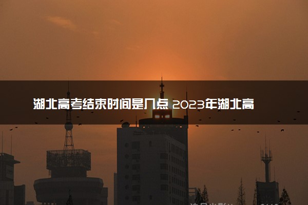 湖北高考结束时间是几点 2023年湖北高考时间及科目安排