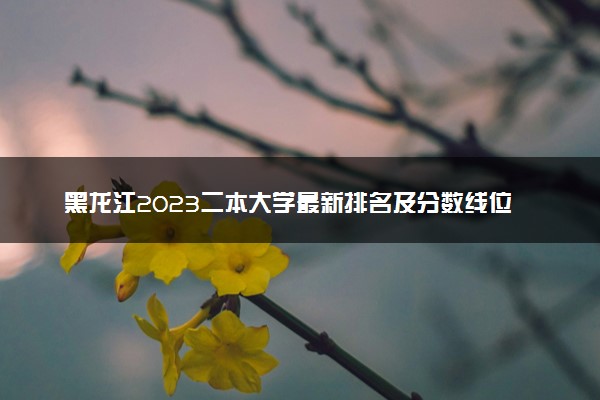 黑龙江2023二本大学最新排名及分数线位次