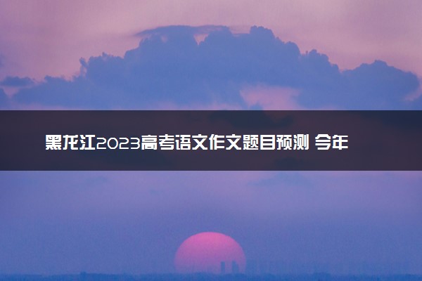 黑龙江2023高考语文作文题目预测 今年考什么话题