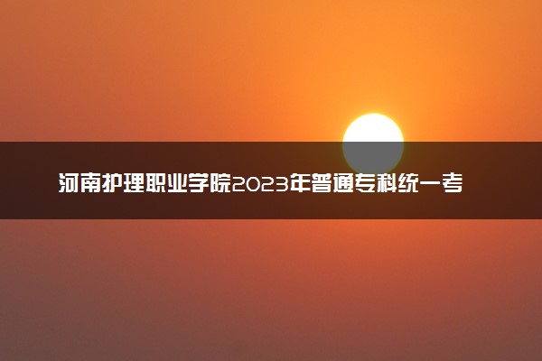 河南护理职业学院2023年普通专科统一考试招生章程