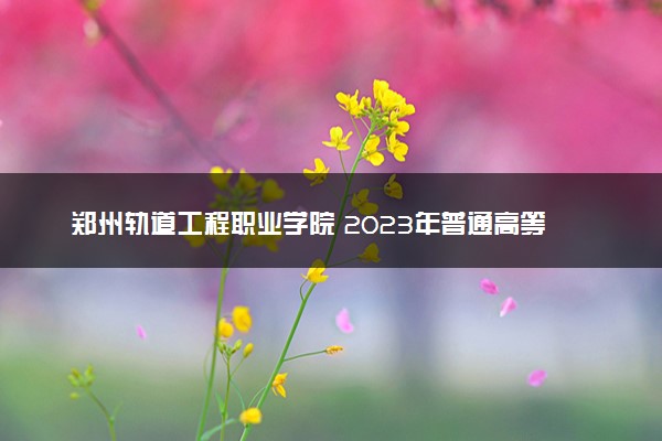 郑州轨道工程职业学院 2023年普通高等学校招生章程