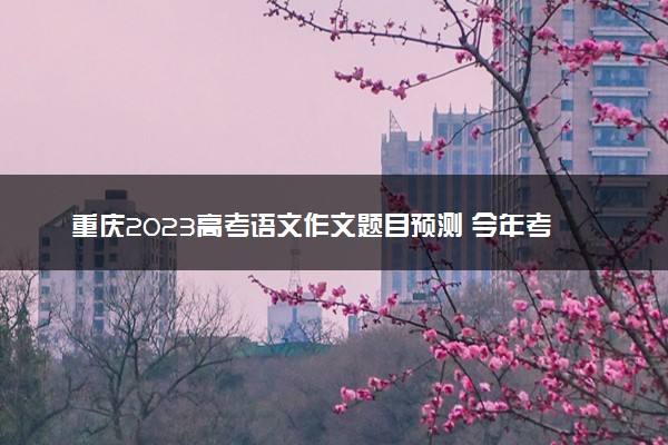 重庆2023高考语文作文题目预测 今年考什么话题