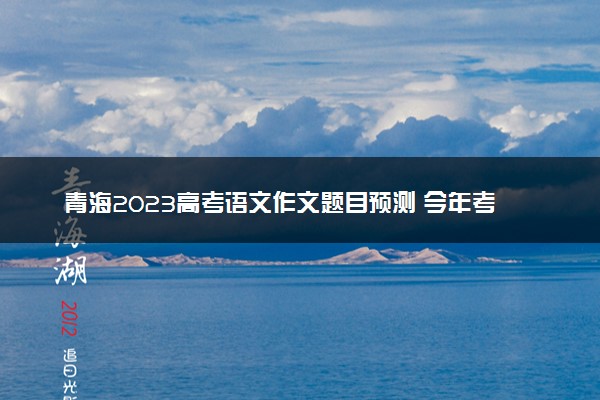 青海2023高考语文作文题目预测 今年考什么话题