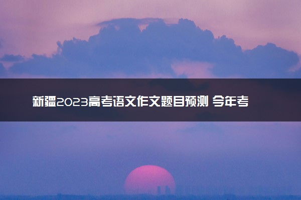 新疆2023高考语文作文题目预测 今年考什么话题