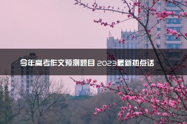 今年高考作文预测题目 2023最新热点话题