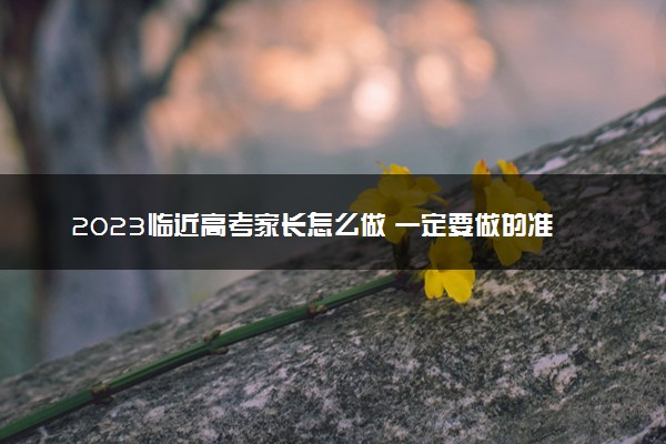 2023临近高考家长怎么做 一定要做的准备工作有哪些