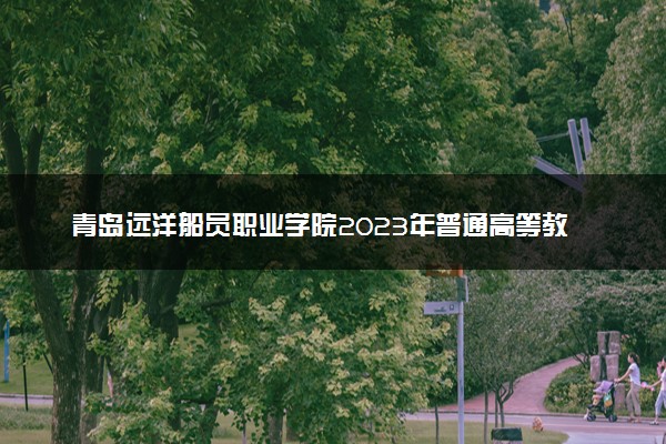 青岛远洋船员职业学院2023年普通高等教育招生章程