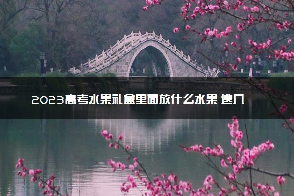 2023高考水果礼盒里面放什么水果 送几样合适