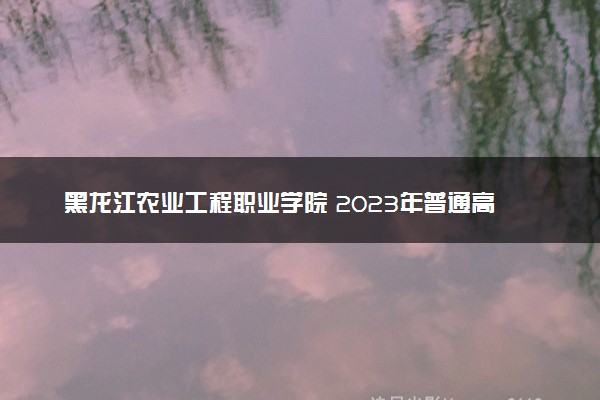 黑龙江农业工程职业学院 2023年普通高考招生章程