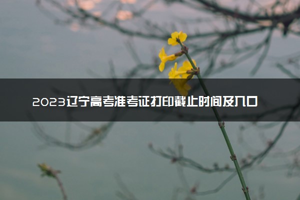 2023辽宁高考准考证打印截止时间及入口 什么时候打印准考证