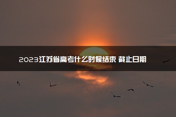 2023江苏省高考什么时候结束 截止日期