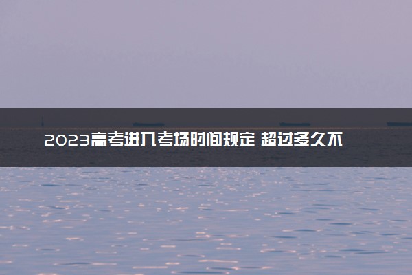 2023高考进入考场时间规定 超过多久不能进