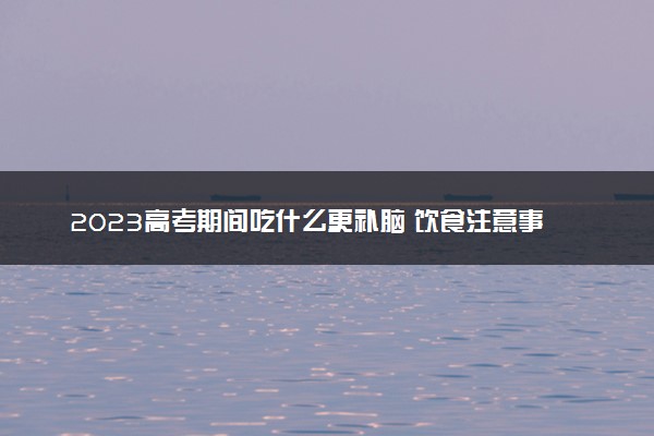 2023高考期间吃什么更补脑 饮食注意事项