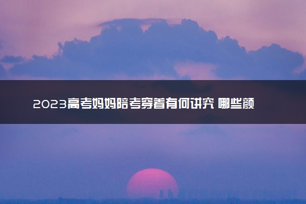 2023高考妈妈陪考穿着有何讲究 哪些颜色衣服寓意好