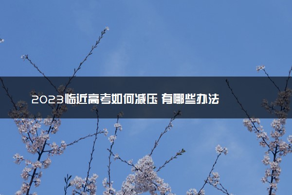 2023临近高考如何减压 有哪些办法