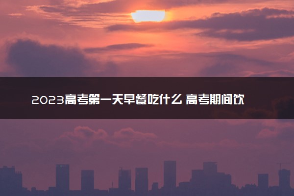 2023高考第一天早餐吃什么 高考期间饮食注意事项