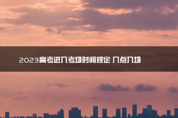 2023高考进入考场时间规定 几点入场