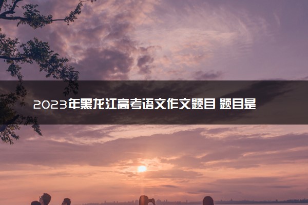 2023年黑龙江高考语文作文题目 题目是什么