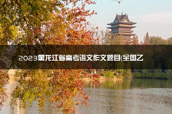 2023黑龙江省高考语文作文题目（全国乙卷）