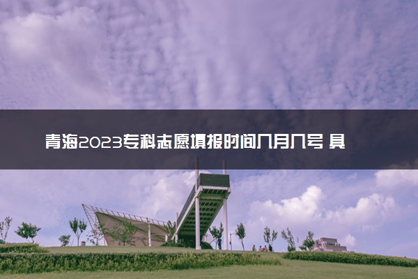 青海2023专科志愿填报时间几月几号 具体填报时间安排