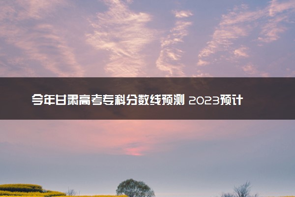 今年甘肃高考专科分数线预测 2023预计专科线多少分