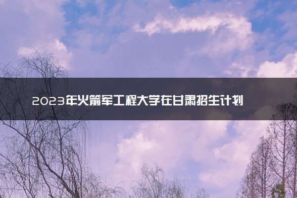 2023年火箭军工程大学在甘肃招生计划 招生专业及人数