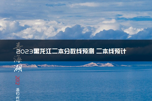 2023黑龙江二本分数线预测 二本线预计是多少分