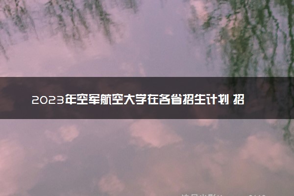 2023年空军航空大学在各省招生计划 招生专业及人数