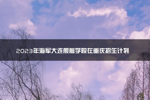 2023年海军大连舰艇学院在重庆招生计划 招生专业及人数