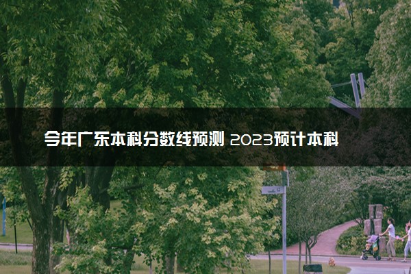 今年广东本科分数线预测 2023预计本科分数线