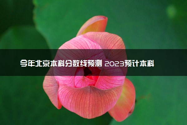 今年北京本科分数线预测 2023预计本科分数线