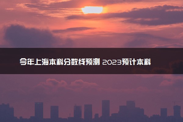 今年上海本科分数线预测 2023预计本科分数线