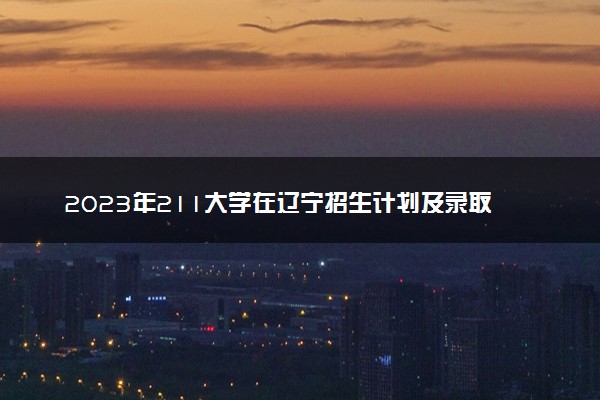 2023年211大学在辽宁招生计划及录取分数线