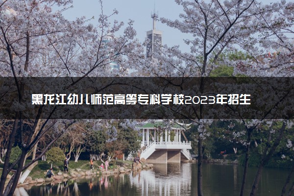 黑龙江幼儿师范高等专科学校2023年招生章程
