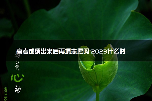 高考成绩出来后再填志愿吗 2023什么时候填志愿