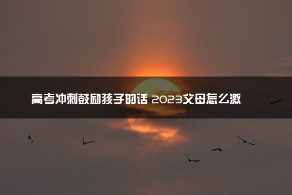 高考冲刺鼓励孩子的话 2023父母怎么激励高考的孩子