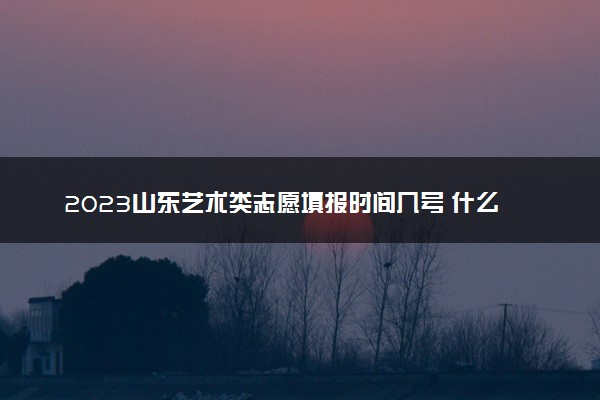 2023山东艺术类志愿填报时间几号 什么时候截止